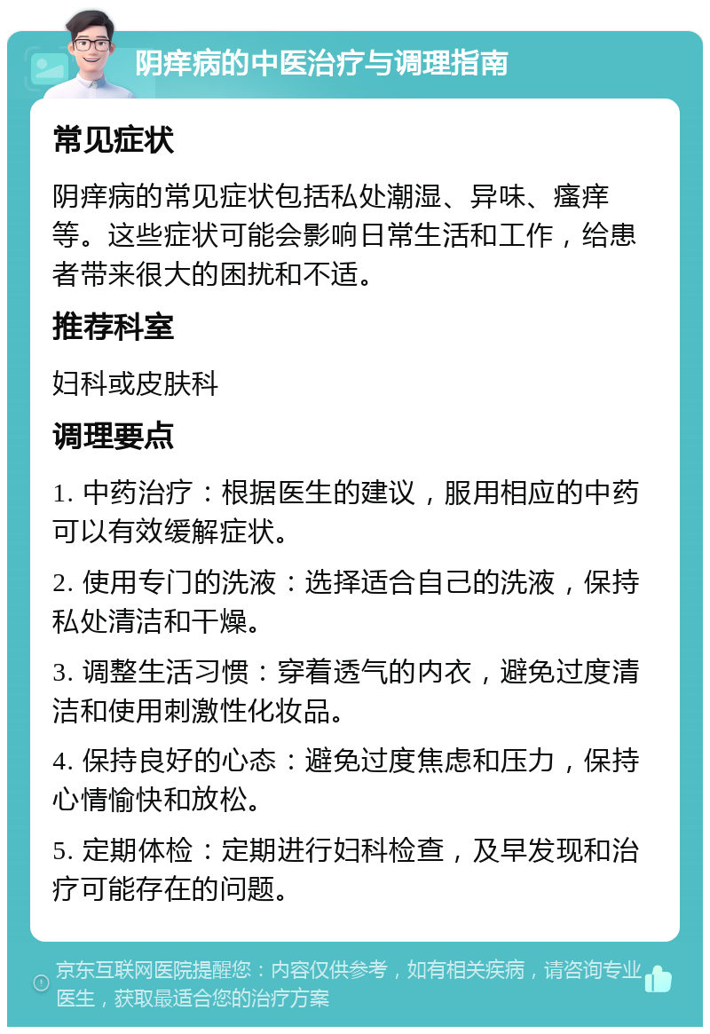 阴痒病的中医治疗与调理指南 常见症状 阴痒病的常见症状包括私处潮湿、异味、瘙痒等。这些症状可能会影响日常生活和工作，给患者带来很大的困扰和不适。 推荐科室 妇科或皮肤科 调理要点 1. 中药治疗：根据医生的建议，服用相应的中药可以有效缓解症状。 2. 使用专门的洗液：选择适合自己的洗液，保持私处清洁和干燥。 3. 调整生活习惯：穿着透气的内衣，避免过度清洁和使用刺激性化妆品。 4. 保持良好的心态：避免过度焦虑和压力，保持心情愉快和放松。 5. 定期体检：定期进行妇科检查，及早发现和治疗可能存在的问题。