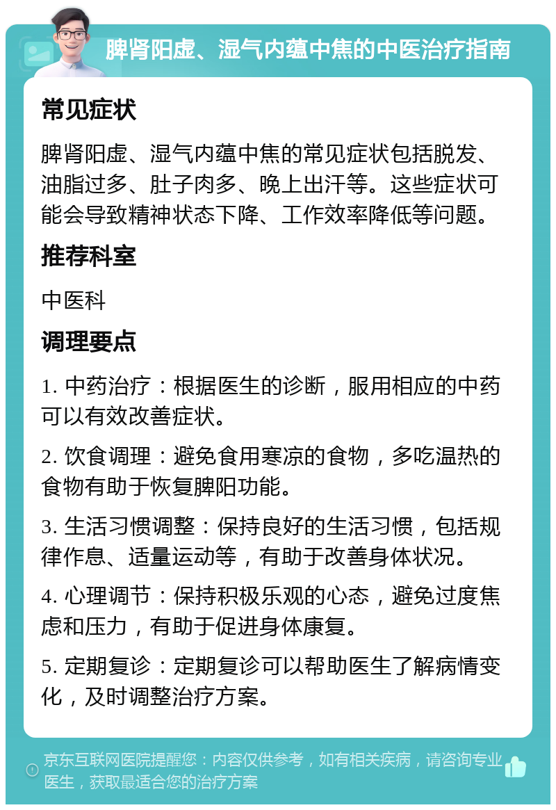 脾肾阳虚、湿气内蕴中焦的中医治疗指南 常见症状 脾肾阳虚、湿气内蕴中焦的常见症状包括脱发、油脂过多、肚子肉多、晚上出汗等。这些症状可能会导致精神状态下降、工作效率降低等问题。 推荐科室 中医科 调理要点 1. 中药治疗：根据医生的诊断，服用相应的中药可以有效改善症状。 2. 饮食调理：避免食用寒凉的食物，多吃温热的食物有助于恢复脾阳功能。 3. 生活习惯调整：保持良好的生活习惯，包括规律作息、适量运动等，有助于改善身体状况。 4. 心理调节：保持积极乐观的心态，避免过度焦虑和压力，有助于促进身体康复。 5. 定期复诊：定期复诊可以帮助医生了解病情变化，及时调整治疗方案。