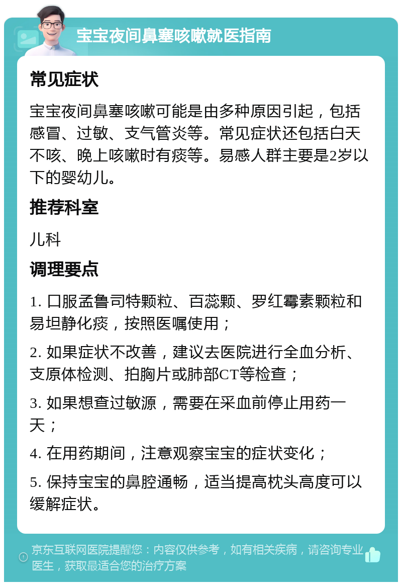 宝宝夜间鼻塞咳嗽就医指南 常见症状 宝宝夜间鼻塞咳嗽可能是由多种原因引起，包括感冒、过敏、支气管炎等。常见症状还包括白天不咳、晚上咳嗽时有痰等。易感人群主要是2岁以下的婴幼儿。 推荐科室 儿科 调理要点 1. 口服孟鲁司特颗粒、百蕊颗、罗红霉素颗粒和易坦静化痰，按照医嘱使用； 2. 如果症状不改善，建议去医院进行全血分析、支原体检测、拍胸片或肺部CT等检查； 3. 如果想查过敏源，需要在采血前停止用药一天； 4. 在用药期间，注意观察宝宝的症状变化； 5. 保持宝宝的鼻腔通畅，适当提高枕头高度可以缓解症状。