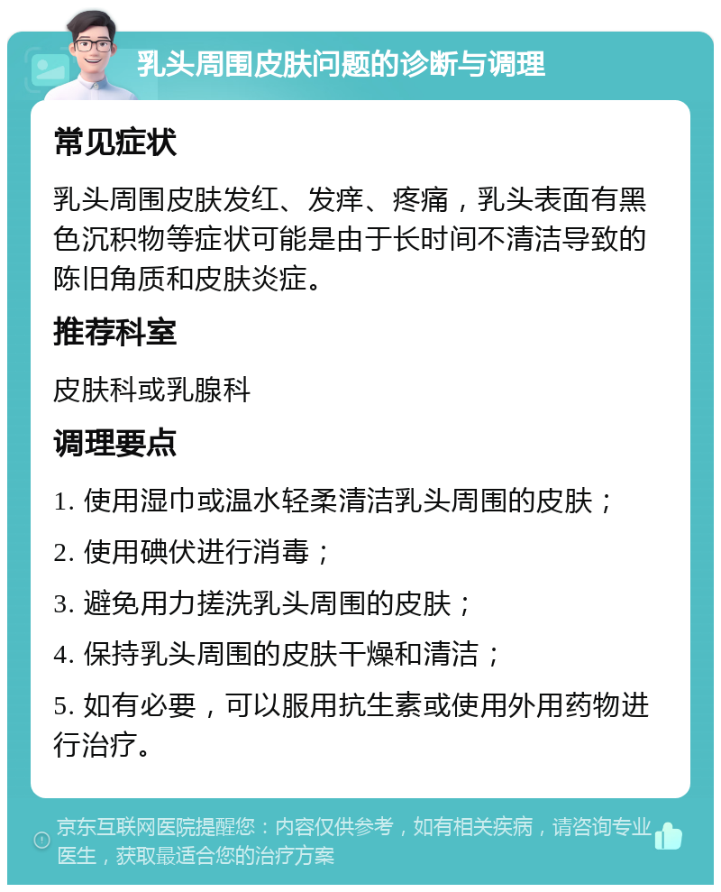 乳头周围皮肤问题的诊断与调理 常见症状 乳头周围皮肤发红、发痒、疼痛，乳头表面有黑色沉积物等症状可能是由于长时间不清洁导致的陈旧角质和皮肤炎症。 推荐科室 皮肤科或乳腺科 调理要点 1. 使用湿巾或温水轻柔清洁乳头周围的皮肤； 2. 使用碘伏进行消毒； 3. 避免用力搓洗乳头周围的皮肤； 4. 保持乳头周围的皮肤干燥和清洁； 5. 如有必要，可以服用抗生素或使用外用药物进行治疗。