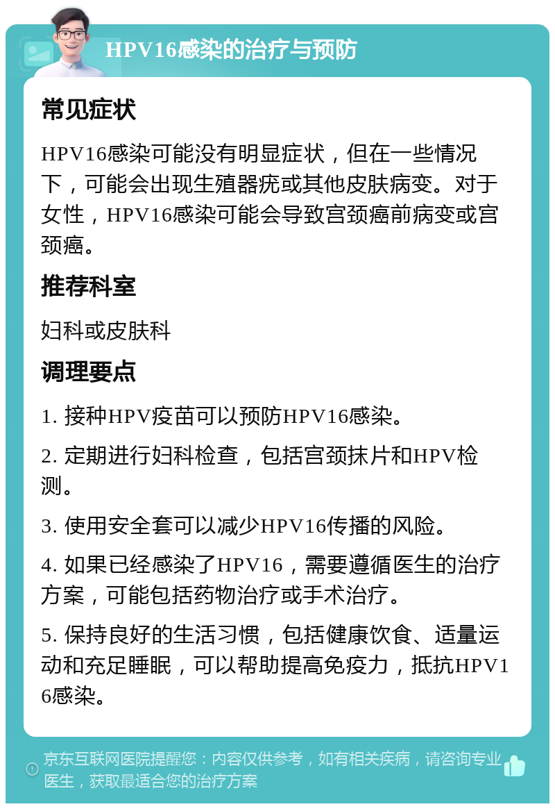 HPV16感染的治疗与预防 常见症状 HPV16感染可能没有明显症状，但在一些情况下，可能会出现生殖器疣或其他皮肤病变。对于女性，HPV16感染可能会导致宫颈癌前病变或宫颈癌。 推荐科室 妇科或皮肤科 调理要点 1. 接种HPV疫苗可以预防HPV16感染。 2. 定期进行妇科检查，包括宫颈抹片和HPV检测。 3. 使用安全套可以减少HPV16传播的风险。 4. 如果已经感染了HPV16，需要遵循医生的治疗方案，可能包括药物治疗或手术治疗。 5. 保持良好的生活习惯，包括健康饮食、适量运动和充足睡眠，可以帮助提高免疫力，抵抗HPV16感染。