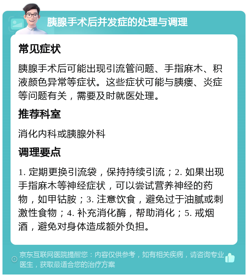 胰腺手术后并发症的处理与调理 常见症状 胰腺手术后可能出现引流管问题、手指麻木、积液颜色异常等症状。这些症状可能与胰瘘、炎症等问题有关，需要及时就医处理。 推荐科室 消化内科或胰腺外科 调理要点 1. 定期更换引流袋，保持持续引流；2. 如果出现手指麻木等神经症状，可以尝试营养神经的药物，如甲钴胺；3. 注意饮食，避免过于油腻或刺激性食物；4. 补充消化酶，帮助消化；5. 戒烟酒，避免对身体造成额外负担。