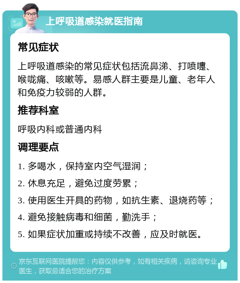 上呼吸道感染就医指南 常见症状 上呼吸道感染的常见症状包括流鼻涕、打喷嚏、喉咙痛、咳嗽等。易感人群主要是儿童、老年人和免疫力较弱的人群。 推荐科室 呼吸内科或普通内科 调理要点 1. 多喝水，保持室内空气湿润； 2. 休息充足，避免过度劳累； 3. 使用医生开具的药物，如抗生素、退烧药等； 4. 避免接触病毒和细菌，勤洗手； 5. 如果症状加重或持续不改善，应及时就医。