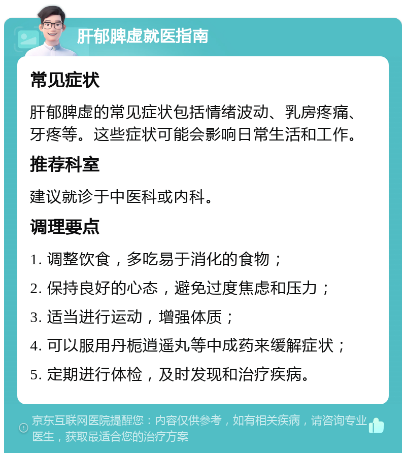 肝郁脾虚就医指南 常见症状 肝郁脾虚的常见症状包括情绪波动、乳房疼痛、牙疼等。这些症状可能会影响日常生活和工作。 推荐科室 建议就诊于中医科或内科。 调理要点 1. 调整饮食，多吃易于消化的食物； 2. 保持良好的心态，避免过度焦虑和压力； 3. 适当进行运动，增强体质； 4. 可以服用丹栀逍遥丸等中成药来缓解症状； 5. 定期进行体检，及时发现和治疗疾病。