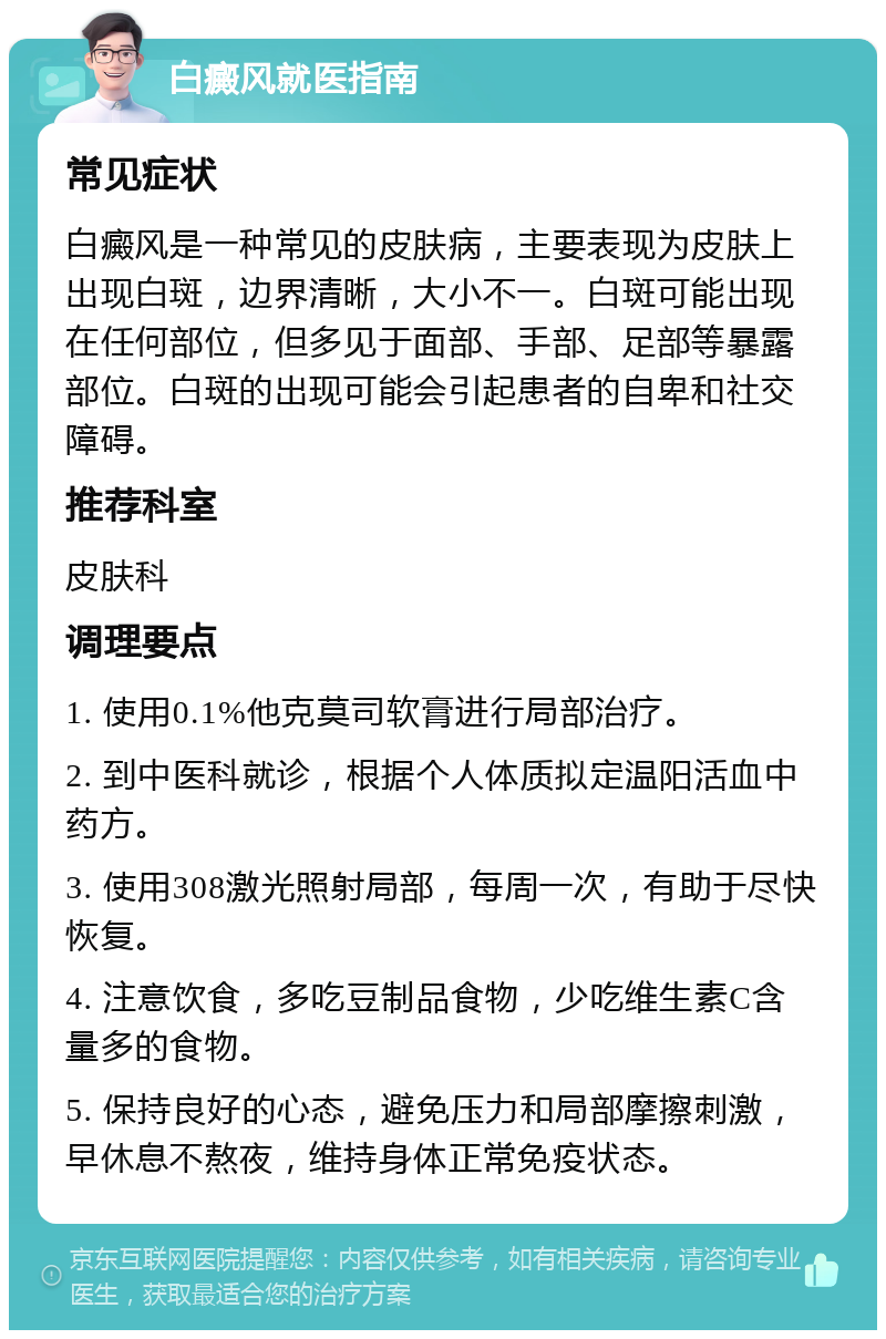 白癜风就医指南 常见症状 白癜风是一种常见的皮肤病，主要表现为皮肤上出现白斑，边界清晰，大小不一。白斑可能出现在任何部位，但多见于面部、手部、足部等暴露部位。白斑的出现可能会引起患者的自卑和社交障碍。 推荐科室 皮肤科 调理要点 1. 使用0.1%他克莫司软膏进行局部治疗。 2. 到中医科就诊，根据个人体质拟定温阳活血中药方。 3. 使用308激光照射局部，每周一次，有助于尽快恢复。 4. 注意饮食，多吃豆制品食物，少吃维生素C含量多的食物。 5. 保持良好的心态，避免压力和局部摩擦刺激，早休息不熬夜，维持身体正常免疫状态。