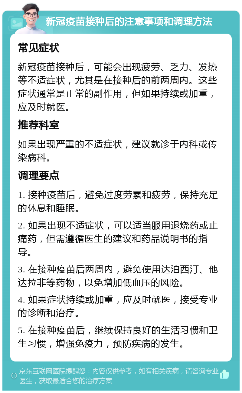 新冠疫苗接种后的注意事项和调理方法 常见症状 新冠疫苗接种后，可能会出现疲劳、乏力、发热等不适症状，尤其是在接种后的前两周内。这些症状通常是正常的副作用，但如果持续或加重，应及时就医。 推荐科室 如果出现严重的不适症状，建议就诊于内科或传染病科。 调理要点 1. 接种疫苗后，避免过度劳累和疲劳，保持充足的休息和睡眠。 2. 如果出现不适症状，可以适当服用退烧药或止痛药，但需遵循医生的建议和药品说明书的指导。 3. 在接种疫苗后两周内，避免使用达泊西汀、他达拉非等药物，以免增加低血压的风险。 4. 如果症状持续或加重，应及时就医，接受专业的诊断和治疗。 5. 在接种疫苗后，继续保持良好的生活习惯和卫生习惯，增强免疫力，预防疾病的发生。