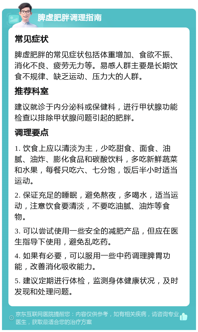 脾虚肥胖调理指南 常见症状 脾虚肥胖的常见症状包括体重增加、食欲不振、消化不良、疲劳无力等。易感人群主要是长期饮食不规律、缺乏运动、压力大的人群。 推荐科室 建议就诊于内分泌科或保健科，进行甲状腺功能检查以排除甲状腺问题引起的肥胖。 调理要点 1. 饮食上应以清淡为主，少吃甜食、面食、油腻、油炸、膨化食品和碳酸饮料，多吃新鲜蔬菜和水果，每餐只吃六、七分饱，饭后半小时适当运动。 2. 保证充足的睡眠，避免熬夜，多喝水，适当运动，注意饮食要清淡，不要吃油腻、油炸等食物。 3. 可以尝试使用一些安全的减肥产品，但应在医生指导下使用，避免乱吃药。 4. 如果有必要，可以服用一些中药调理脾胃功能，改善消化吸收能力。 5. 建议定期进行体检，监测身体健康状况，及时发现和处理问题。