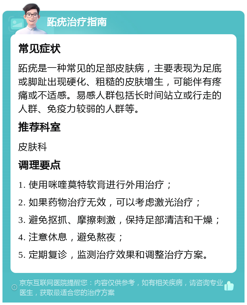 跖疣治疗指南 常见症状 跖疣是一种常见的足部皮肤病，主要表现为足底或脚趾出现硬化、粗糙的皮肤增生，可能伴有疼痛或不适感。易感人群包括长时间站立或行走的人群、免疫力较弱的人群等。 推荐科室 皮肤科 调理要点 1. 使用咪喹莫特软膏进行外用治疗； 2. 如果药物治疗无效，可以考虑激光治疗； 3. 避免抠抓、摩擦刺激，保持足部清洁和干燥； 4. 注意休息，避免熬夜； 5. 定期复诊，监测治疗效果和调整治疗方案。