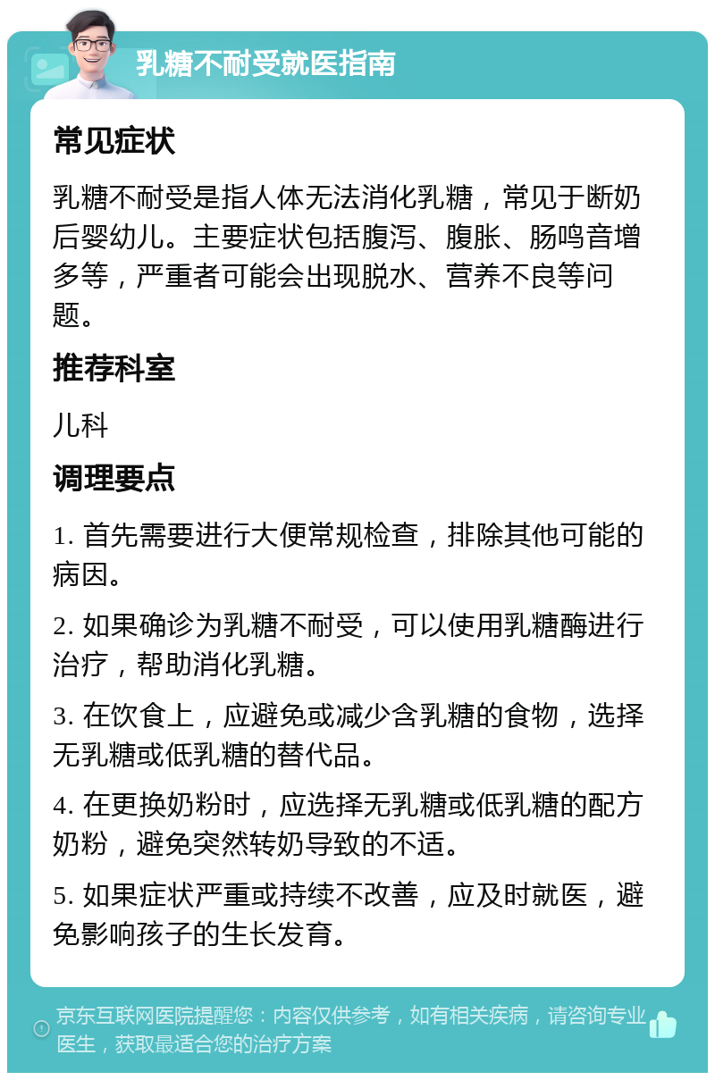 乳糖不耐受就医指南 常见症状 乳糖不耐受是指人体无法消化乳糖，常见于断奶后婴幼儿。主要症状包括腹泻、腹胀、肠鸣音增多等，严重者可能会出现脱水、营养不良等问题。 推荐科室 儿科 调理要点 1. 首先需要进行大便常规检查，排除其他可能的病因。 2. 如果确诊为乳糖不耐受，可以使用乳糖酶进行治疗，帮助消化乳糖。 3. 在饮食上，应避免或减少含乳糖的食物，选择无乳糖或低乳糖的替代品。 4. 在更换奶粉时，应选择无乳糖或低乳糖的配方奶粉，避免突然转奶导致的不适。 5. 如果症状严重或持续不改善，应及时就医，避免影响孩子的生长发育。