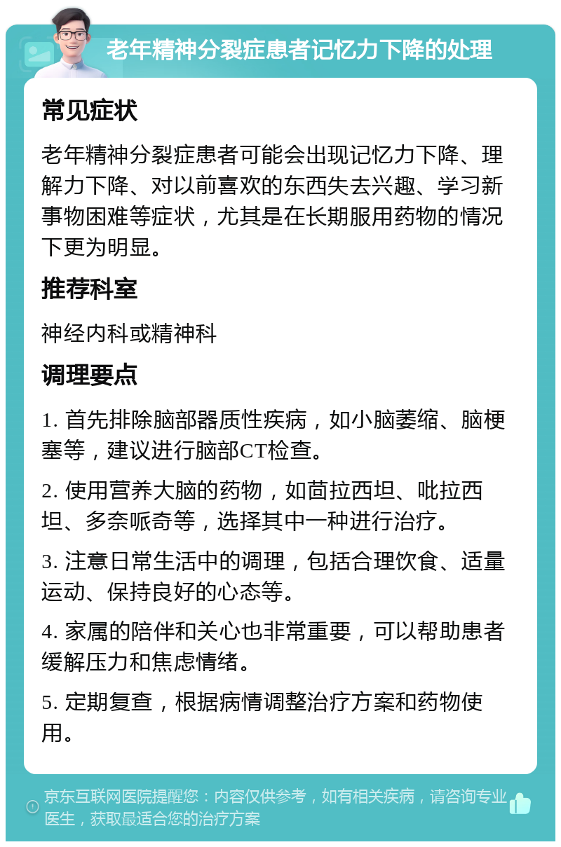 老年精神分裂症患者记忆力下降的处理 常见症状 老年精神分裂症患者可能会出现记忆力下降、理解力下降、对以前喜欢的东西失去兴趣、学习新事物困难等症状，尤其是在长期服用药物的情况下更为明显。 推荐科室 神经内科或精神科 调理要点 1. 首先排除脑部器质性疾病，如小脑萎缩、脑梗塞等，建议进行脑部CT检查。 2. 使用营养大脑的药物，如茴拉西坦、吡拉西坦、多奈哌奇等，选择其中一种进行治疗。 3. 注意日常生活中的调理，包括合理饮食、适量运动、保持良好的心态等。 4. 家属的陪伴和关心也非常重要，可以帮助患者缓解压力和焦虑情绪。 5. 定期复查，根据病情调整治疗方案和药物使用。