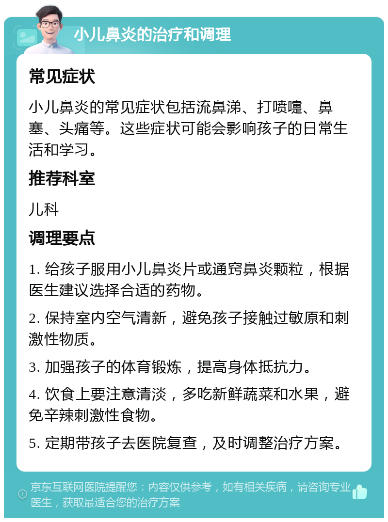 小儿鼻炎的治疗和调理 常见症状 小儿鼻炎的常见症状包括流鼻涕、打喷嚏、鼻塞、头痛等。这些症状可能会影响孩子的日常生活和学习。 推荐科室 儿科 调理要点 1. 给孩子服用小儿鼻炎片或通窍鼻炎颗粒，根据医生建议选择合适的药物。 2. 保持室内空气清新，避免孩子接触过敏原和刺激性物质。 3. 加强孩子的体育锻炼，提高身体抵抗力。 4. 饮食上要注意清淡，多吃新鲜蔬菜和水果，避免辛辣刺激性食物。 5. 定期带孩子去医院复查，及时调整治疗方案。