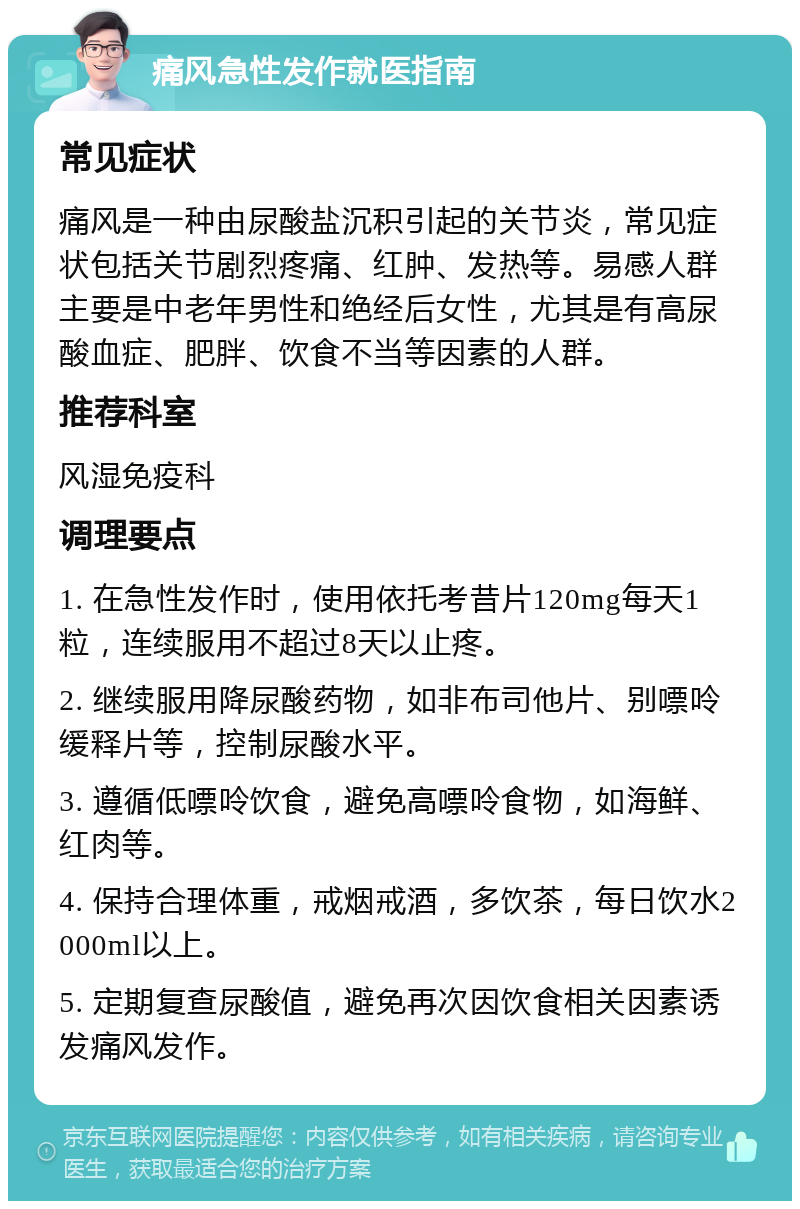 痛风急性发作就医指南 常见症状 痛风是一种由尿酸盐沉积引起的关节炎，常见症状包括关节剧烈疼痛、红肿、发热等。易感人群主要是中老年男性和绝经后女性，尤其是有高尿酸血症、肥胖、饮食不当等因素的人群。 推荐科室 风湿免疫科 调理要点 1. 在急性发作时，使用依托考昔片120mg每天1粒，连续服用不超过8天以止疼。 2. 继续服用降尿酸药物，如非布司他片、别嘌呤缓释片等，控制尿酸水平。 3. 遵循低嘌呤饮食，避免高嘌呤食物，如海鲜、红肉等。 4. 保持合理体重，戒烟戒酒，多饮茶，每日饮水2000ml以上。 5. 定期复查尿酸值，避免再次因饮食相关因素诱发痛风发作。