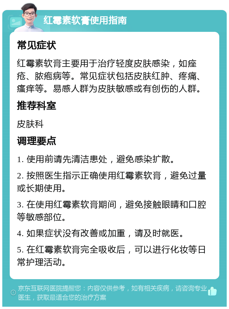 红霉素软膏使用指南 常见症状 红霉素软膏主要用于治疗轻度皮肤感染，如痤疮、脓疱病等。常见症状包括皮肤红肿、疼痛、瘙痒等。易感人群为皮肤敏感或有创伤的人群。 推荐科室 皮肤科 调理要点 1. 使用前请先清洁患处，避免感染扩散。 2. 按照医生指示正确使用红霉素软膏，避免过量或长期使用。 3. 在使用红霉素软膏期间，避免接触眼睛和口腔等敏感部位。 4. 如果症状没有改善或加重，请及时就医。 5. 在红霉素软膏完全吸收后，可以进行化妆等日常护理活动。