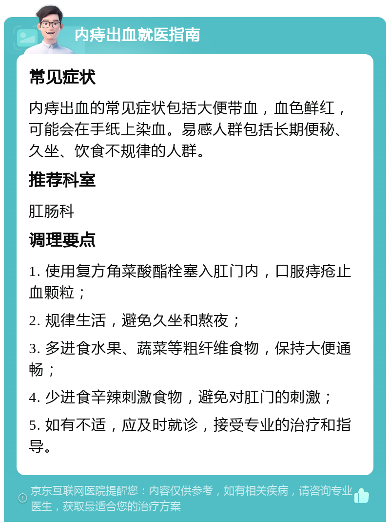 内痔出血就医指南 常见症状 内痔出血的常见症状包括大便带血，血色鲜红，可能会在手纸上染血。易感人群包括长期便秘、久坐、饮食不规律的人群。 推荐科室 肛肠科 调理要点 1. 使用复方角菜酸酯栓塞入肛门内，口服痔疮止血颗粒； 2. 规律生活，避免久坐和熬夜； 3. 多进食水果、蔬菜等粗纤维食物，保持大便通畅； 4. 少进食辛辣刺激食物，避免对肛门的刺激； 5. 如有不适，应及时就诊，接受专业的治疗和指导。