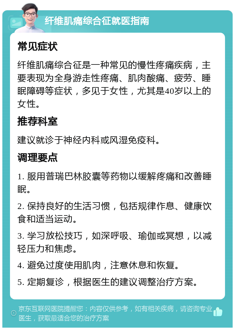 纤维肌痛综合征就医指南 常见症状 纤维肌痛综合征是一种常见的慢性疼痛疾病，主要表现为全身游走性疼痛、肌肉酸痛、疲劳、睡眠障碍等症状，多见于女性，尤其是40岁以上的女性。 推荐科室 建议就诊于神经内科或风湿免疫科。 调理要点 1. 服用普瑞巴林胶囊等药物以缓解疼痛和改善睡眠。 2. 保持良好的生活习惯，包括规律作息、健康饮食和适当运动。 3. 学习放松技巧，如深呼吸、瑜伽或冥想，以减轻压力和焦虑。 4. 避免过度使用肌肉，注意休息和恢复。 5. 定期复诊，根据医生的建议调整治疗方案。