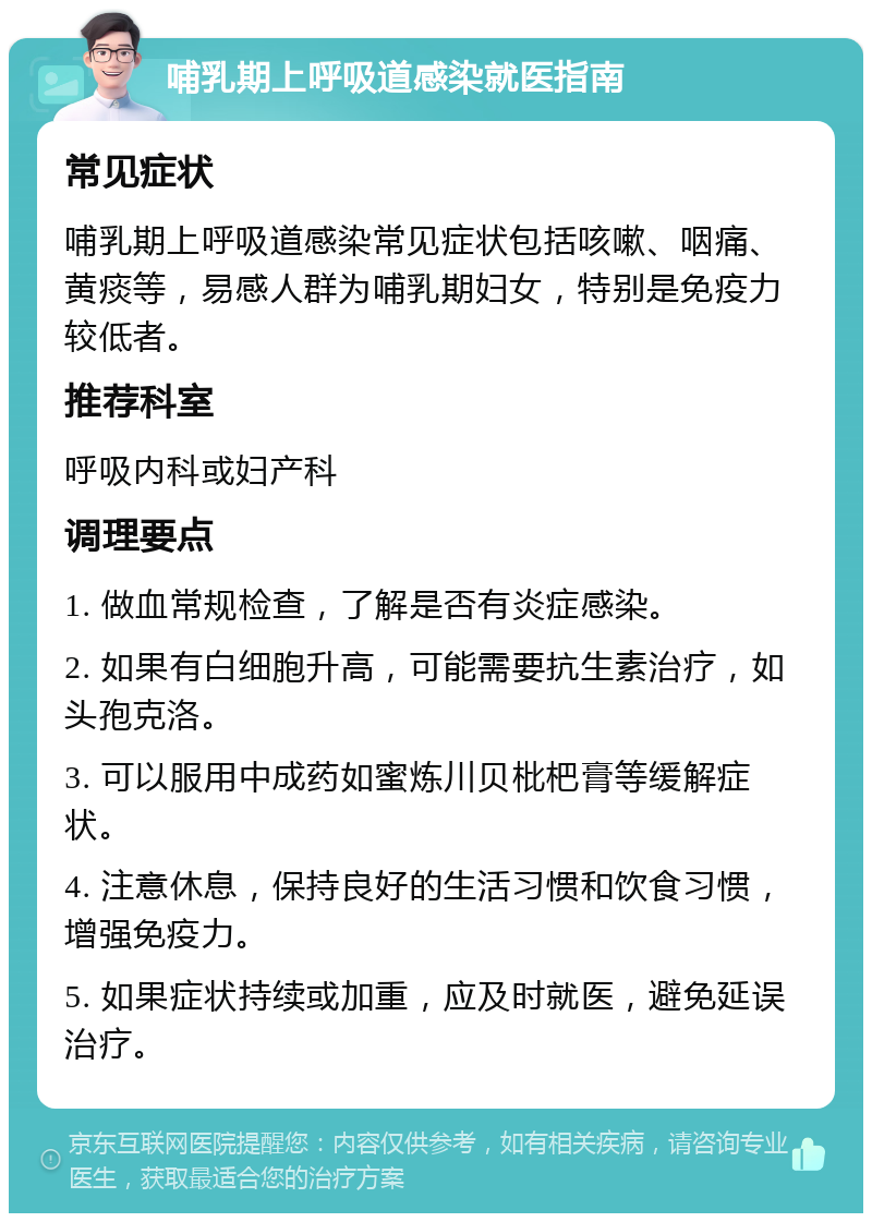 哺乳期上呼吸道感染就医指南 常见症状 哺乳期上呼吸道感染常见症状包括咳嗽、咽痛、黄痰等，易感人群为哺乳期妇女，特别是免疫力较低者。 推荐科室 呼吸内科或妇产科 调理要点 1. 做血常规检查，了解是否有炎症感染。 2. 如果有白细胞升高，可能需要抗生素治疗，如头孢克洛。 3. 可以服用中成药如蜜炼川贝枇杷膏等缓解症状。 4. 注意休息，保持良好的生活习惯和饮食习惯，增强免疫力。 5. 如果症状持续或加重，应及时就医，避免延误治疗。