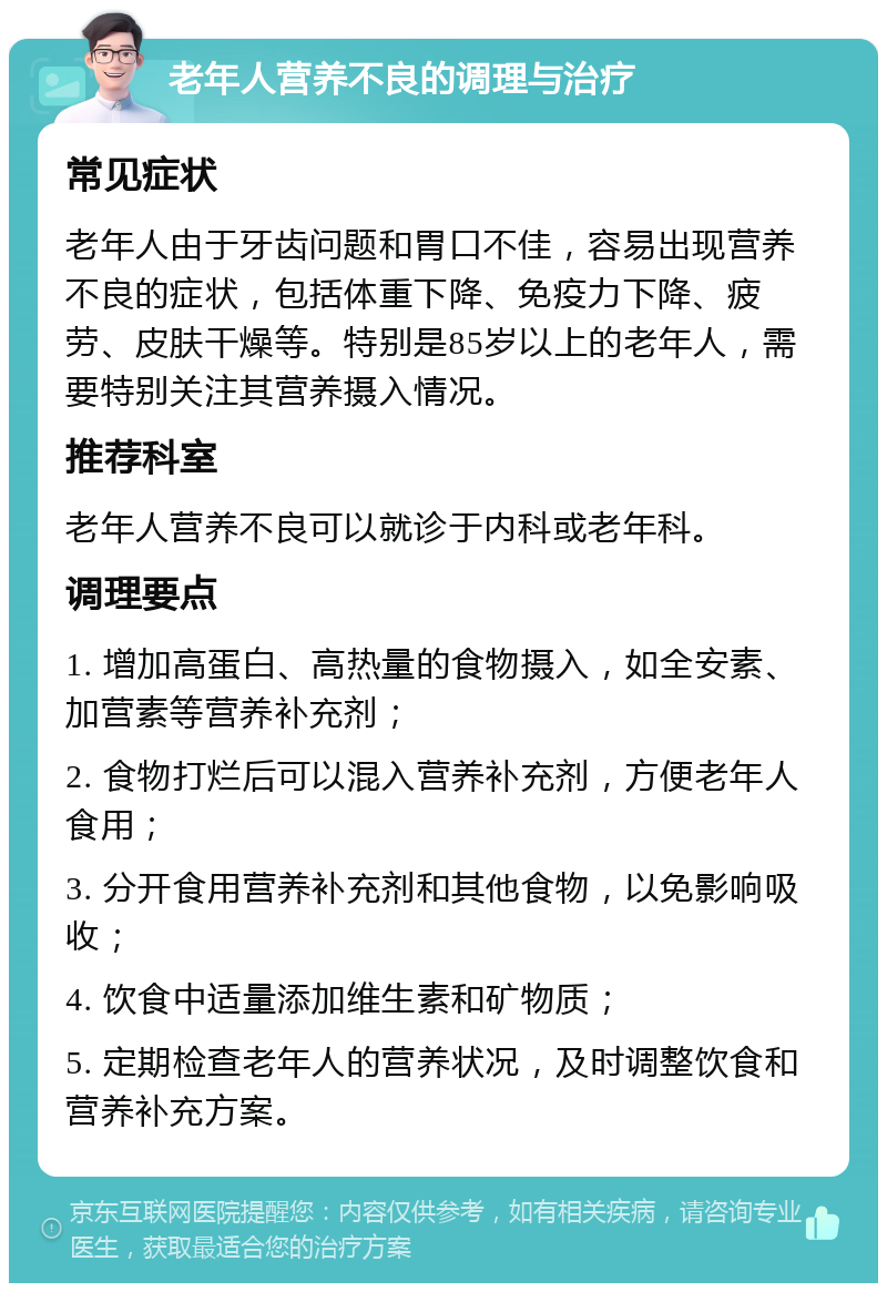 老年人营养不良的调理与治疗 常见症状 老年人由于牙齿问题和胃口不佳，容易出现营养不良的症状，包括体重下降、免疫力下降、疲劳、皮肤干燥等。特别是85岁以上的老年人，需要特别关注其营养摄入情况。 推荐科室 老年人营养不良可以就诊于内科或老年科。 调理要点 1. 增加高蛋白、高热量的食物摄入，如全安素、加营素等营养补充剂； 2. 食物打烂后可以混入营养补充剂，方便老年人食用； 3. 分开食用营养补充剂和其他食物，以免影响吸收； 4. 饮食中适量添加维生素和矿物质； 5. 定期检查老年人的营养状况，及时调整饮食和营养补充方案。