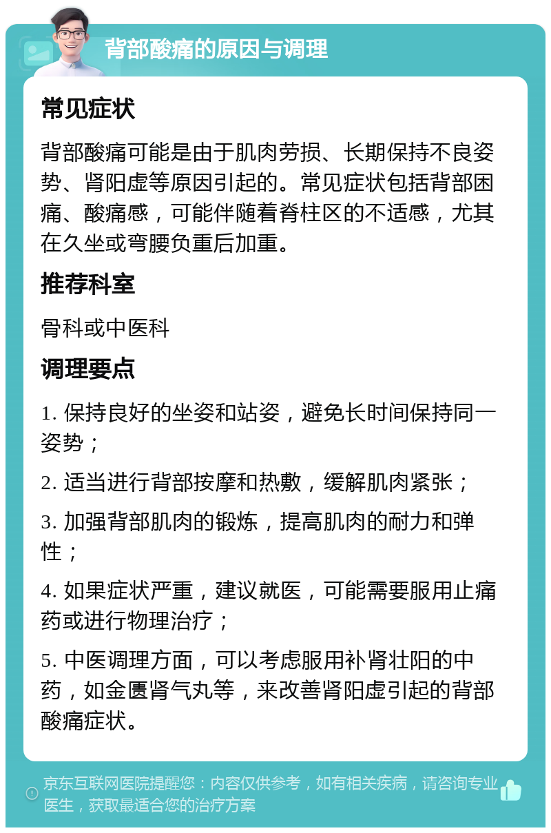 背部酸痛的原因与调理 常见症状 背部酸痛可能是由于肌肉劳损、长期保持不良姿势、肾阳虚等原因引起的。常见症状包括背部困痛、酸痛感，可能伴随着脊柱区的不适感，尤其在久坐或弯腰负重后加重。 推荐科室 骨科或中医科 调理要点 1. 保持良好的坐姿和站姿，避免长时间保持同一姿势； 2. 适当进行背部按摩和热敷，缓解肌肉紧张； 3. 加强背部肌肉的锻炼，提高肌肉的耐力和弹性； 4. 如果症状严重，建议就医，可能需要服用止痛药或进行物理治疗； 5. 中医调理方面，可以考虑服用补肾壮阳的中药，如金匮肾气丸等，来改善肾阳虚引起的背部酸痛症状。