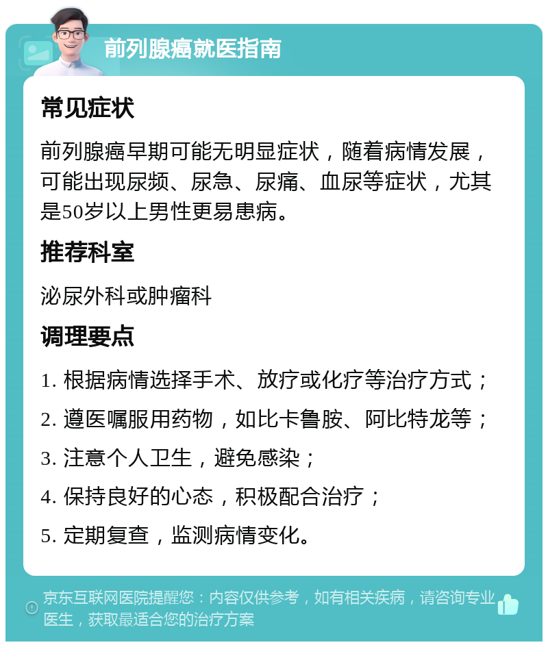 前列腺癌就医指南 常见症状 前列腺癌早期可能无明显症状，随着病情发展，可能出现尿频、尿急、尿痛、血尿等症状，尤其是50岁以上男性更易患病。 推荐科室 泌尿外科或肿瘤科 调理要点 1. 根据病情选择手术、放疗或化疗等治疗方式； 2. 遵医嘱服用药物，如比卡鲁胺、阿比特龙等； 3. 注意个人卫生，避免感染； 4. 保持良好的心态，积极配合治疗； 5. 定期复查，监测病情变化。