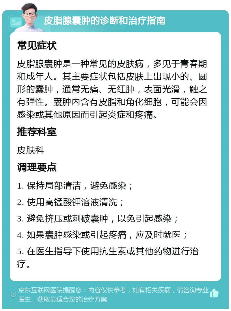 皮脂腺囊肿的诊断和治疗指南 常见症状 皮脂腺囊肿是一种常见的皮肤病，多见于青春期和成年人。其主要症状包括皮肤上出现小的、圆形的囊肿，通常无痛、无红肿，表面光滑，触之有弹性。囊肿内含有皮脂和角化细胞，可能会因感染或其他原因而引起炎症和疼痛。 推荐科室 皮肤科 调理要点 1. 保持局部清洁，避免感染； 2. 使用高锰酸钾溶液清洗； 3. 避免挤压或刺破囊肿，以免引起感染； 4. 如果囊肿感染或引起疼痛，应及时就医； 5. 在医生指导下使用抗生素或其他药物进行治疗。