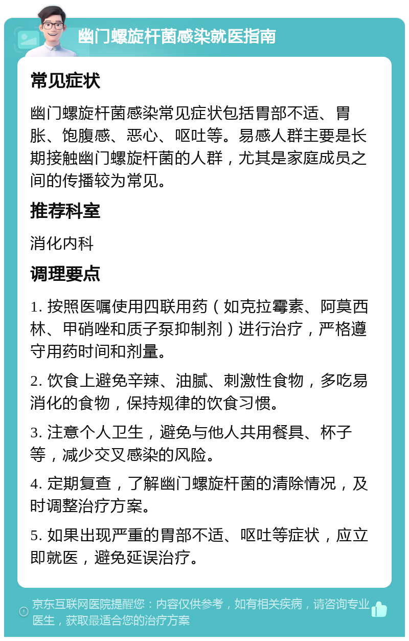 幽门螺旋杆菌感染就医指南 常见症状 幽门螺旋杆菌感染常见症状包括胃部不适、胃胀、饱腹感、恶心、呕吐等。易感人群主要是长期接触幽门螺旋杆菌的人群，尤其是家庭成员之间的传播较为常见。 推荐科室 消化内科 调理要点 1. 按照医嘱使用四联用药（如克拉霉素、阿莫西林、甲硝唑和质子泵抑制剂）进行治疗，严格遵守用药时间和剂量。 2. 饮食上避免辛辣、油腻、刺激性食物，多吃易消化的食物，保持规律的饮食习惯。 3. 注意个人卫生，避免与他人共用餐具、杯子等，减少交叉感染的风险。 4. 定期复查，了解幽门螺旋杆菌的清除情况，及时调整治疗方案。 5. 如果出现严重的胃部不适、呕吐等症状，应立即就医，避免延误治疗。