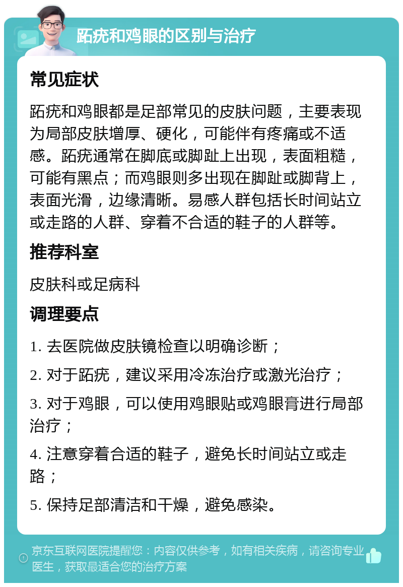 跖疣和鸡眼的区别与治疗 常见症状 跖疣和鸡眼都是足部常见的皮肤问题，主要表现为局部皮肤增厚、硬化，可能伴有疼痛或不适感。跖疣通常在脚底或脚趾上出现，表面粗糙，可能有黑点；而鸡眼则多出现在脚趾或脚背上，表面光滑，边缘清晰。易感人群包括长时间站立或走路的人群、穿着不合适的鞋子的人群等。 推荐科室 皮肤科或足病科 调理要点 1. 去医院做皮肤镜检查以明确诊断； 2. 对于跖疣，建议采用冷冻治疗或激光治疗； 3. 对于鸡眼，可以使用鸡眼贴或鸡眼膏进行局部治疗； 4. 注意穿着合适的鞋子，避免长时间站立或走路； 5. 保持足部清洁和干燥，避免感染。