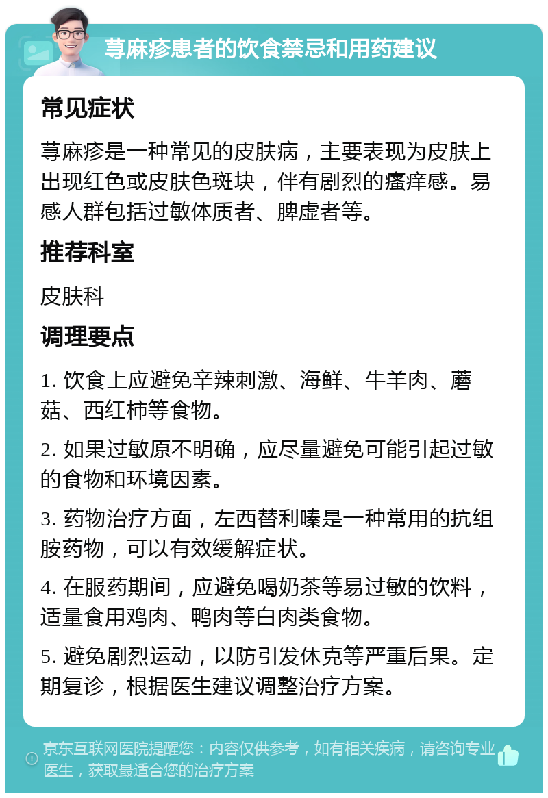 荨麻疹患者的饮食禁忌和用药建议 常见症状 荨麻疹是一种常见的皮肤病，主要表现为皮肤上出现红色或皮肤色斑块，伴有剧烈的瘙痒感。易感人群包括过敏体质者、脾虚者等。 推荐科室 皮肤科 调理要点 1. 饮食上应避免辛辣刺激、海鲜、牛羊肉、蘑菇、西红柿等食物。 2. 如果过敏原不明确，应尽量避免可能引起过敏的食物和环境因素。 3. 药物治疗方面，左西替利嗪是一种常用的抗组胺药物，可以有效缓解症状。 4. 在服药期间，应避免喝奶茶等易过敏的饮料，适量食用鸡肉、鸭肉等白肉类食物。 5. 避免剧烈运动，以防引发休克等严重后果。定期复诊，根据医生建议调整治疗方案。