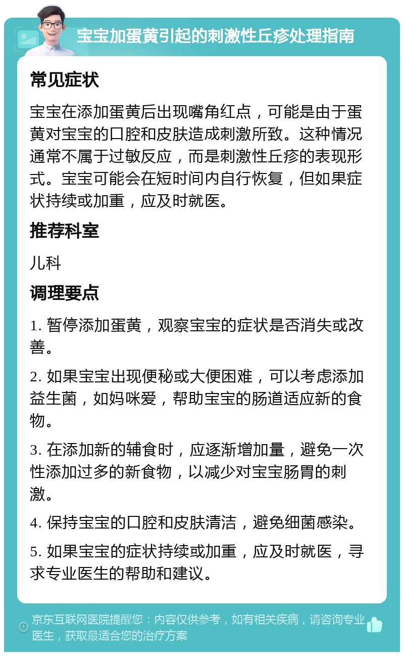 宝宝加蛋黄引起的刺激性丘疹处理指南 常见症状 宝宝在添加蛋黄后出现嘴角红点，可能是由于蛋黄对宝宝的口腔和皮肤造成刺激所致。这种情况通常不属于过敏反应，而是刺激性丘疹的表现形式。宝宝可能会在短时间内自行恢复，但如果症状持续或加重，应及时就医。 推荐科室 儿科 调理要点 1. 暂停添加蛋黄，观察宝宝的症状是否消失或改善。 2. 如果宝宝出现便秘或大便困难，可以考虑添加益生菌，如妈咪爱，帮助宝宝的肠道适应新的食物。 3. 在添加新的辅食时，应逐渐增加量，避免一次性添加过多的新食物，以减少对宝宝肠胃的刺激。 4. 保持宝宝的口腔和皮肤清洁，避免细菌感染。 5. 如果宝宝的症状持续或加重，应及时就医，寻求专业医生的帮助和建议。