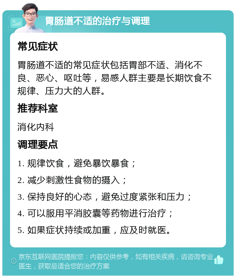 胃肠道不适的治疗与调理 常见症状 胃肠道不适的常见症状包括胃部不适、消化不良、恶心、呕吐等，易感人群主要是长期饮食不规律、压力大的人群。 推荐科室 消化内科 调理要点 1. 规律饮食，避免暴饮暴食； 2. 减少刺激性食物的摄入； 3. 保持良好的心态，避免过度紧张和压力； 4. 可以服用平消胶囊等药物进行治疗； 5. 如果症状持续或加重，应及时就医。