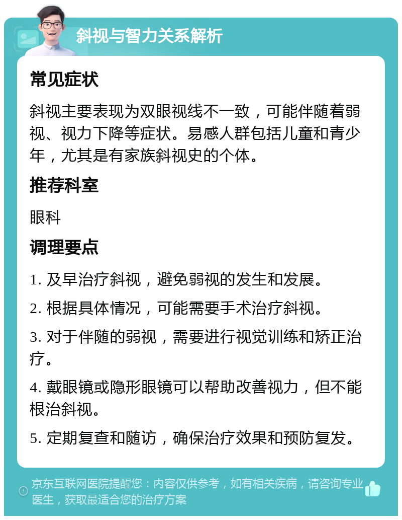 斜视与智力关系解析 常见症状 斜视主要表现为双眼视线不一致，可能伴随着弱视、视力下降等症状。易感人群包括儿童和青少年，尤其是有家族斜视史的个体。 推荐科室 眼科 调理要点 1. 及早治疗斜视，避免弱视的发生和发展。 2. 根据具体情况，可能需要手术治疗斜视。 3. 对于伴随的弱视，需要进行视觉训练和矫正治疗。 4. 戴眼镜或隐形眼镜可以帮助改善视力，但不能根治斜视。 5. 定期复查和随访，确保治疗效果和预防复发。