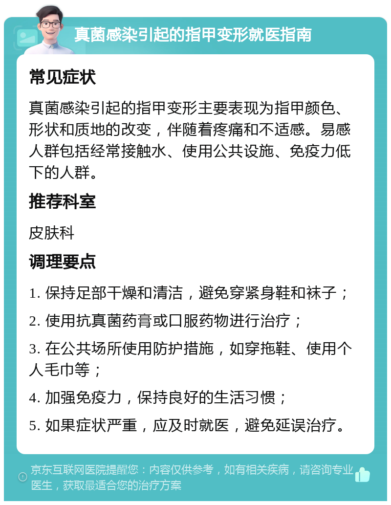 真菌感染引起的指甲变形就医指南 常见症状 真菌感染引起的指甲变形主要表现为指甲颜色、形状和质地的改变，伴随着疼痛和不适感。易感人群包括经常接触水、使用公共设施、免疫力低下的人群。 推荐科室 皮肤科 调理要点 1. 保持足部干燥和清洁，避免穿紧身鞋和袜子； 2. 使用抗真菌药膏或口服药物进行治疗； 3. 在公共场所使用防护措施，如穿拖鞋、使用个人毛巾等； 4. 加强免疫力，保持良好的生活习惯； 5. 如果症状严重，应及时就医，避免延误治疗。