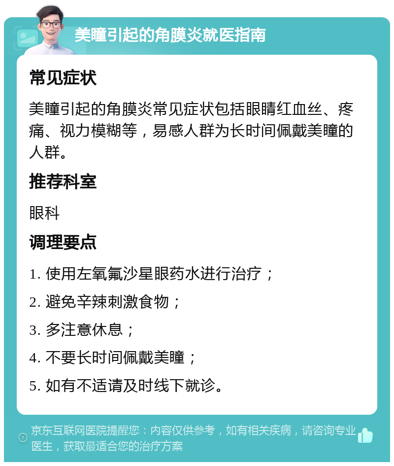 美瞳引起的角膜炎就医指南 常见症状 美瞳引起的角膜炎常见症状包括眼睛红血丝、疼痛、视力模糊等，易感人群为长时间佩戴美瞳的人群。 推荐科室 眼科 调理要点 1. 使用左氧氟沙星眼药水进行治疗； 2. 避免辛辣刺激食物； 3. 多注意休息； 4. 不要长时间佩戴美瞳； 5. 如有不适请及时线下就诊。