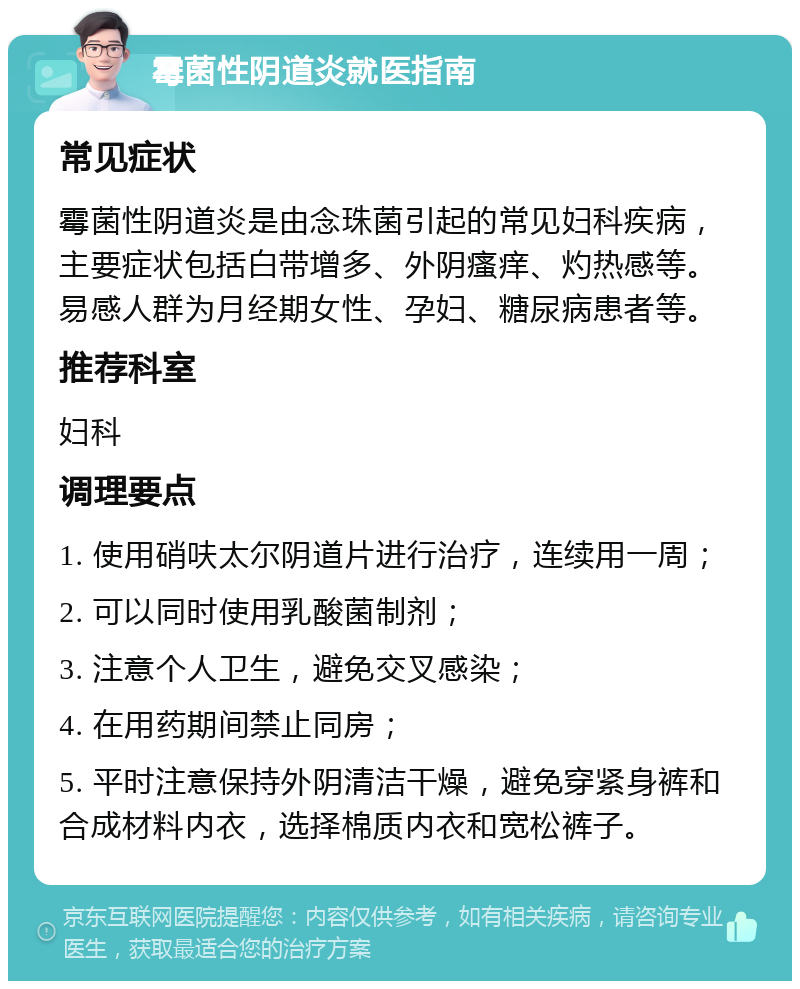 霉菌性阴道炎就医指南 常见症状 霉菌性阴道炎是由念珠菌引起的常见妇科疾病，主要症状包括白带增多、外阴瘙痒、灼热感等。易感人群为月经期女性、孕妇、糖尿病患者等。 推荐科室 妇科 调理要点 1. 使用硝呋太尔阴道片进行治疗，连续用一周； 2. 可以同时使用乳酸菌制剂； 3. 注意个人卫生，避免交叉感染； 4. 在用药期间禁止同房； 5. 平时注意保持外阴清洁干燥，避免穿紧身裤和合成材料内衣，选择棉质内衣和宽松裤子。