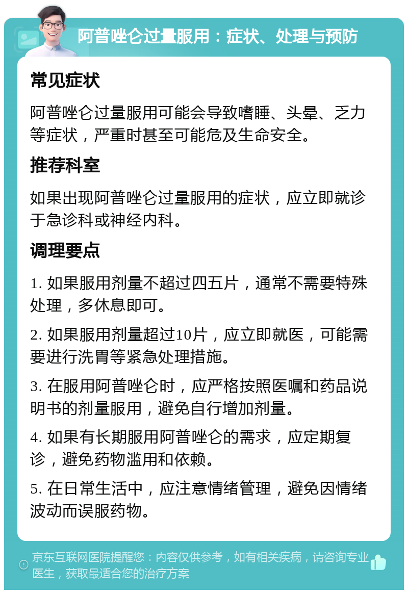 阿普唑仑过量服用：症状、处理与预防 常见症状 阿普唑仑过量服用可能会导致嗜睡、头晕、乏力等症状，严重时甚至可能危及生命安全。 推荐科室 如果出现阿普唑仑过量服用的症状，应立即就诊于急诊科或神经内科。 调理要点 1. 如果服用剂量不超过四五片，通常不需要特殊处理，多休息即可。 2. 如果服用剂量超过10片，应立即就医，可能需要进行洗胃等紧急处理措施。 3. 在服用阿普唑仑时，应严格按照医嘱和药品说明书的剂量服用，避免自行增加剂量。 4. 如果有长期服用阿普唑仑的需求，应定期复诊，避免药物滥用和依赖。 5. 在日常生活中，应注意情绪管理，避免因情绪波动而误服药物。