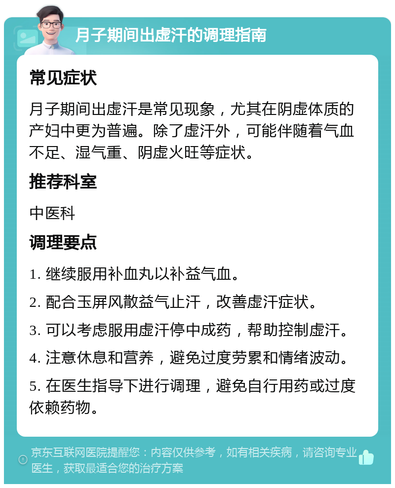 月子期间出虚汗的调理指南 常见症状 月子期间出虚汗是常见现象，尤其在阴虚体质的产妇中更为普遍。除了虚汗外，可能伴随着气血不足、湿气重、阴虚火旺等症状。 推荐科室 中医科 调理要点 1. 继续服用补血丸以补益气血。 2. 配合玉屏风散益气止汗，改善虚汗症状。 3. 可以考虑服用虚汗停中成药，帮助控制虚汗。 4. 注意休息和营养，避免过度劳累和情绪波动。 5. 在医生指导下进行调理，避免自行用药或过度依赖药物。