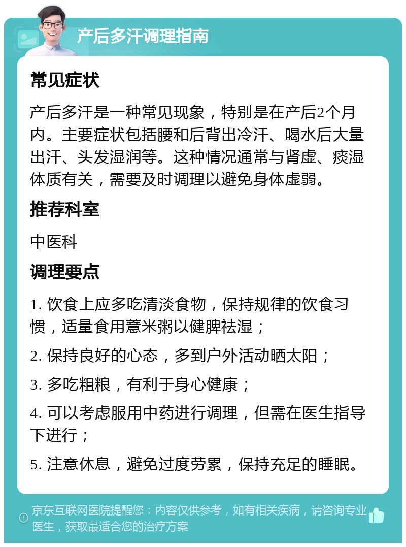 产后多汗调理指南 常见症状 产后多汗是一种常见现象，特别是在产后2个月内。主要症状包括腰和后背出冷汗、喝水后大量出汗、头发湿润等。这种情况通常与肾虚、痰湿体质有关，需要及时调理以避免身体虚弱。 推荐科室 中医科 调理要点 1. 饮食上应多吃清淡食物，保持规律的饮食习惯，适量食用薏米粥以健脾祛湿； 2. 保持良好的心态，多到户外活动晒太阳； 3. 多吃粗粮，有利于身心健康； 4. 可以考虑服用中药进行调理，但需在医生指导下进行； 5. 注意休息，避免过度劳累，保持充足的睡眠。