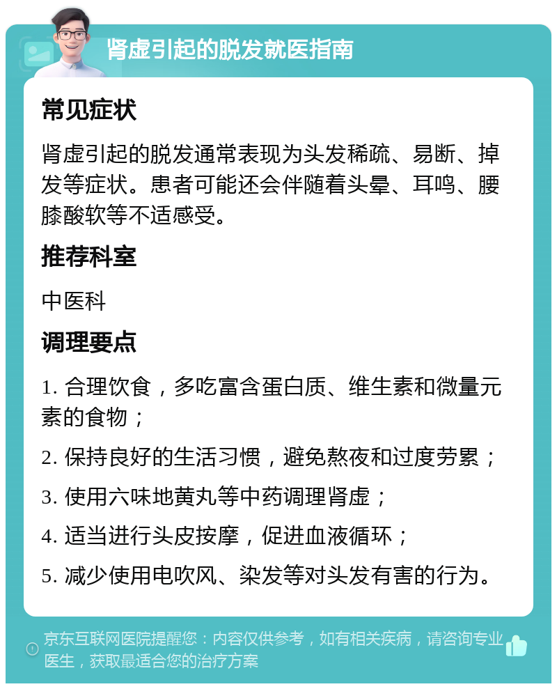 肾虚引起的脱发就医指南 常见症状 肾虚引起的脱发通常表现为头发稀疏、易断、掉发等症状。患者可能还会伴随着头晕、耳鸣、腰膝酸软等不适感受。 推荐科室 中医科 调理要点 1. 合理饮食，多吃富含蛋白质、维生素和微量元素的食物； 2. 保持良好的生活习惯，避免熬夜和过度劳累； 3. 使用六味地黄丸等中药调理肾虚； 4. 适当进行头皮按摩，促进血液循环； 5. 减少使用电吹风、染发等对头发有害的行为。