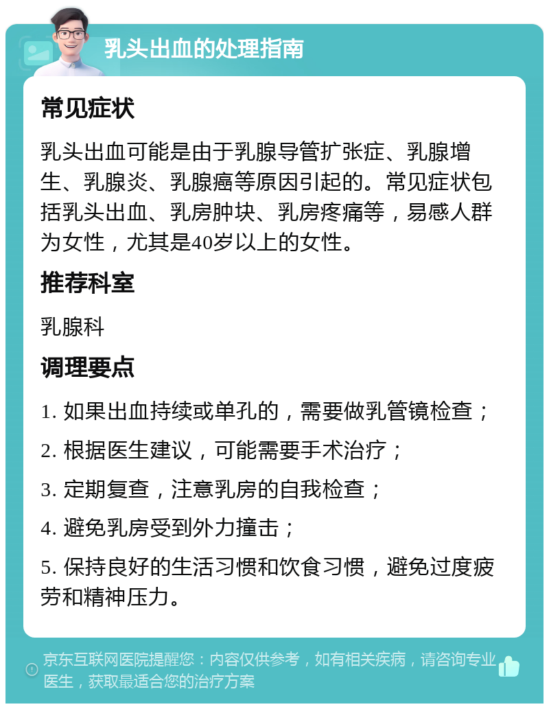 乳头出血的处理指南 常见症状 乳头出血可能是由于乳腺导管扩张症、乳腺增生、乳腺炎、乳腺癌等原因引起的。常见症状包括乳头出血、乳房肿块、乳房疼痛等，易感人群为女性，尤其是40岁以上的女性。 推荐科室 乳腺科 调理要点 1. 如果出血持续或单孔的，需要做乳管镜检查； 2. 根据医生建议，可能需要手术治疗； 3. 定期复查，注意乳房的自我检查； 4. 避免乳房受到外力撞击； 5. 保持良好的生活习惯和饮食习惯，避免过度疲劳和精神压力。