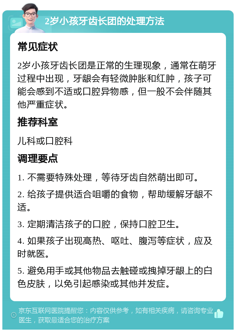 2岁小孩牙齿长团的处理方法 常见症状 2岁小孩牙齿长团是正常的生理现象，通常在萌牙过程中出现，牙龈会有轻微肿胀和红肿，孩子可能会感到不适或口腔异物感，但一般不会伴随其他严重症状。 推荐科室 儿科或口腔科 调理要点 1. 不需要特殊处理，等待牙齿自然萌出即可。 2. 给孩子提供适合咀嚼的食物，帮助缓解牙龈不适。 3. 定期清洁孩子的口腔，保持口腔卫生。 4. 如果孩子出现高热、呕吐、腹泻等症状，应及时就医。 5. 避免用手或其他物品去触碰或拽掉牙龈上的白色皮肤，以免引起感染或其他并发症。