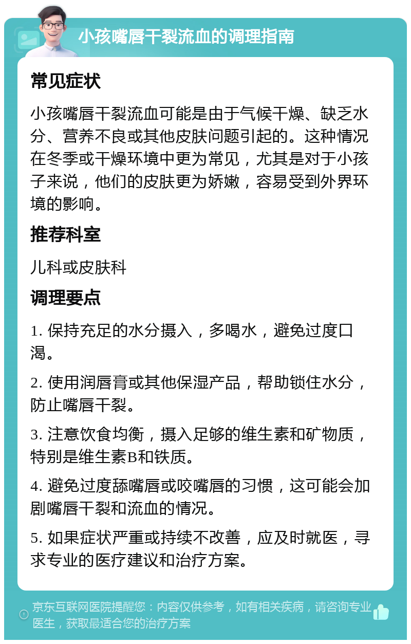 小孩嘴唇干裂流血的调理指南 常见症状 小孩嘴唇干裂流血可能是由于气候干燥、缺乏水分、营养不良或其他皮肤问题引起的。这种情况在冬季或干燥环境中更为常见，尤其是对于小孩子来说，他们的皮肤更为娇嫩，容易受到外界环境的影响。 推荐科室 儿科或皮肤科 调理要点 1. 保持充足的水分摄入，多喝水，避免过度口渴。 2. 使用润唇膏或其他保湿产品，帮助锁住水分，防止嘴唇干裂。 3. 注意饮食均衡，摄入足够的维生素和矿物质，特别是维生素B和铁质。 4. 避免过度舔嘴唇或咬嘴唇的习惯，这可能会加剧嘴唇干裂和流血的情况。 5. 如果症状严重或持续不改善，应及时就医，寻求专业的医疗建议和治疗方案。