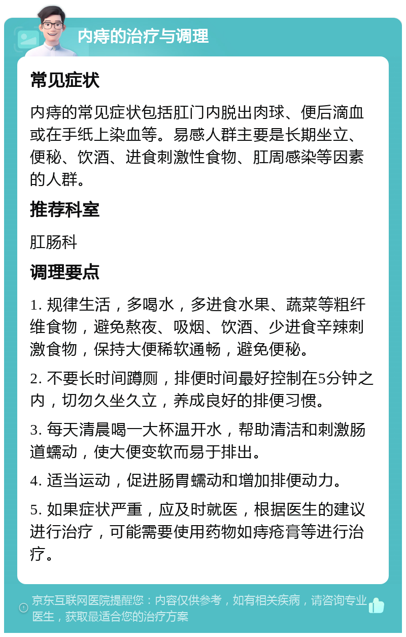 内痔的治疗与调理 常见症状 内痔的常见症状包括肛门内脱出肉球、便后滴血或在手纸上染血等。易感人群主要是长期坐立、便秘、饮酒、进食刺激性食物、肛周感染等因素的人群。 推荐科室 肛肠科 调理要点 1. 规律生活，多喝水，多进食水果、蔬菜等粗纤维食物，避免熬夜、吸烟、饮酒、少进食辛辣刺激食物，保持大便稀软通畅，避免便秘。 2. 不要长时间蹲厕，排便时间最好控制在5分钟之内，切勿久坐久立，养成良好的排便习惯。 3. 每天清晨喝一大杯温开水，帮助清洁和刺激肠道蠕动，使大便变软而易于排出。 4. 适当运动，促进肠胃蠕动和增加排便动力。 5. 如果症状严重，应及时就医，根据医生的建议进行治疗，可能需要使用药物如痔疮膏等进行治疗。