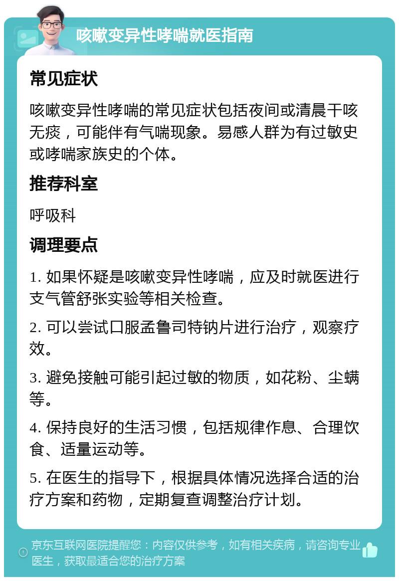 咳嗽变异性哮喘就医指南 常见症状 咳嗽变异性哮喘的常见症状包括夜间或清晨干咳无痰，可能伴有气喘现象。易感人群为有过敏史或哮喘家族史的个体。 推荐科室 呼吸科 调理要点 1. 如果怀疑是咳嗽变异性哮喘，应及时就医进行支气管舒张实验等相关检查。 2. 可以尝试口服孟鲁司特钠片进行治疗，观察疗效。 3. 避免接触可能引起过敏的物质，如花粉、尘螨等。 4. 保持良好的生活习惯，包括规律作息、合理饮食、适量运动等。 5. 在医生的指导下，根据具体情况选择合适的治疗方案和药物，定期复查调整治疗计划。