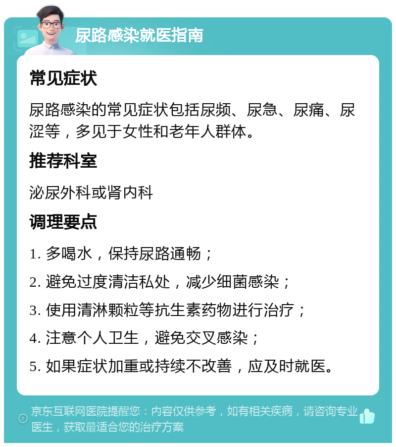 尿路感染就医指南 常见症状 尿路感染的常见症状包括尿频、尿急、尿痛、尿涩等，多见于女性和老年人群体。 推荐科室 泌尿外科或肾内科 调理要点 1. 多喝水，保持尿路通畅； 2. 避免过度清洁私处，减少细菌感染； 3. 使用清淋颗粒等抗生素药物进行治疗； 4. 注意个人卫生，避免交叉感染； 5. 如果症状加重或持续不改善，应及时就医。