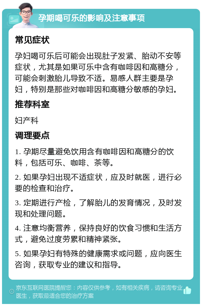 孕期喝可乐的影响及注意事项 常见症状 孕妇喝可乐后可能会出现肚子发紧、胎动不安等症状，尤其是如果可乐中含有咖啡因和高糖分，可能会刺激胎儿导致不适。易感人群主要是孕妇，特别是那些对咖啡因和高糖分敏感的孕妇。 推荐科室 妇产科 调理要点 1. 孕期尽量避免饮用含有咖啡因和高糖分的饮料，包括可乐、咖啡、茶等。 2. 如果孕妇出现不适症状，应及时就医，进行必要的检查和治疗。 3. 定期进行产检，了解胎儿的发育情况，及时发现和处理问题。 4. 注意均衡营养，保持良好的饮食习惯和生活方式，避免过度劳累和精神紧张。 5. 如果孕妇有特殊的健康需求或问题，应向医生咨询，获取专业的建议和指导。