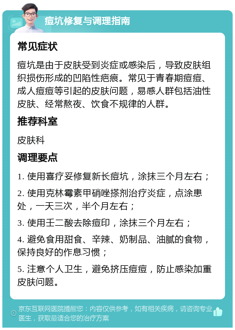 痘坑修复与调理指南 常见症状 痘坑是由于皮肤受到炎症或感染后，导致皮肤组织损伤形成的凹陷性疤痕。常见于青春期痘痘、成人痘痘等引起的皮肤问题，易感人群包括油性皮肤、经常熬夜、饮食不规律的人群。 推荐科室 皮肤科 调理要点 1. 使用喜疗妥修复新长痘坑，涂抹三个月左右； 2. 使用克林霉素甲硝唑搽剂治疗炎症，点涂患处，一天三次，半个月左右； 3. 使用壬二酸去除痘印，涂抹三个月左右； 4. 避免食用甜食、辛辣、奶制品、油腻的食物，保持良好的作息习惯； 5. 注意个人卫生，避免挤压痘痘，防止感染加重皮肤问题。