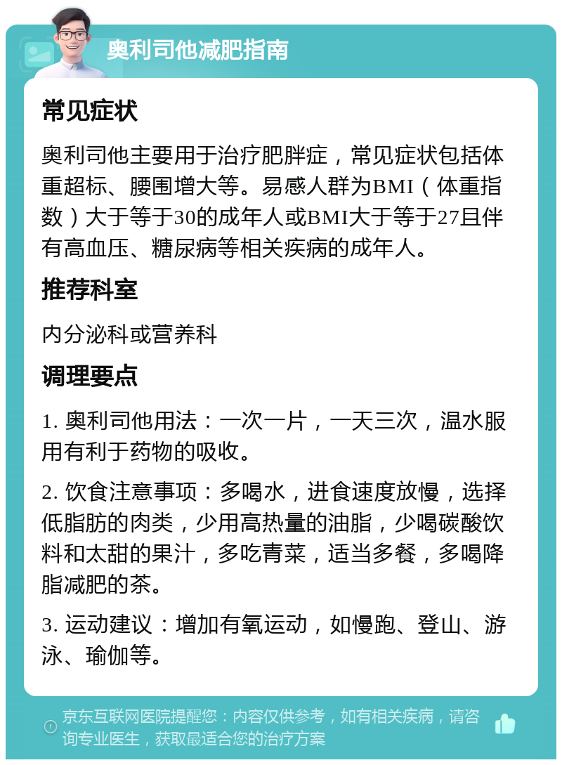 奥利司他减肥指南 常见症状 奥利司他主要用于治疗肥胖症，常见症状包括体重超标、腰围增大等。易感人群为BMI（体重指数）大于等于30的成年人或BMI大于等于27且伴有高血压、糖尿病等相关疾病的成年人。 推荐科室 内分泌科或营养科 调理要点 1. 奥利司他用法：一次一片，一天三次，温水服用有利于药物的吸收。 2. 饮食注意事项：多喝水，进食速度放慢，选择低脂肪的肉类，少用高热量的油脂，少喝碳酸饮料和太甜的果汁，多吃青菜，适当多餐，多喝降脂减肥的茶。 3. 运动建议：增加有氧运动，如慢跑、登山、游泳、瑜伽等。