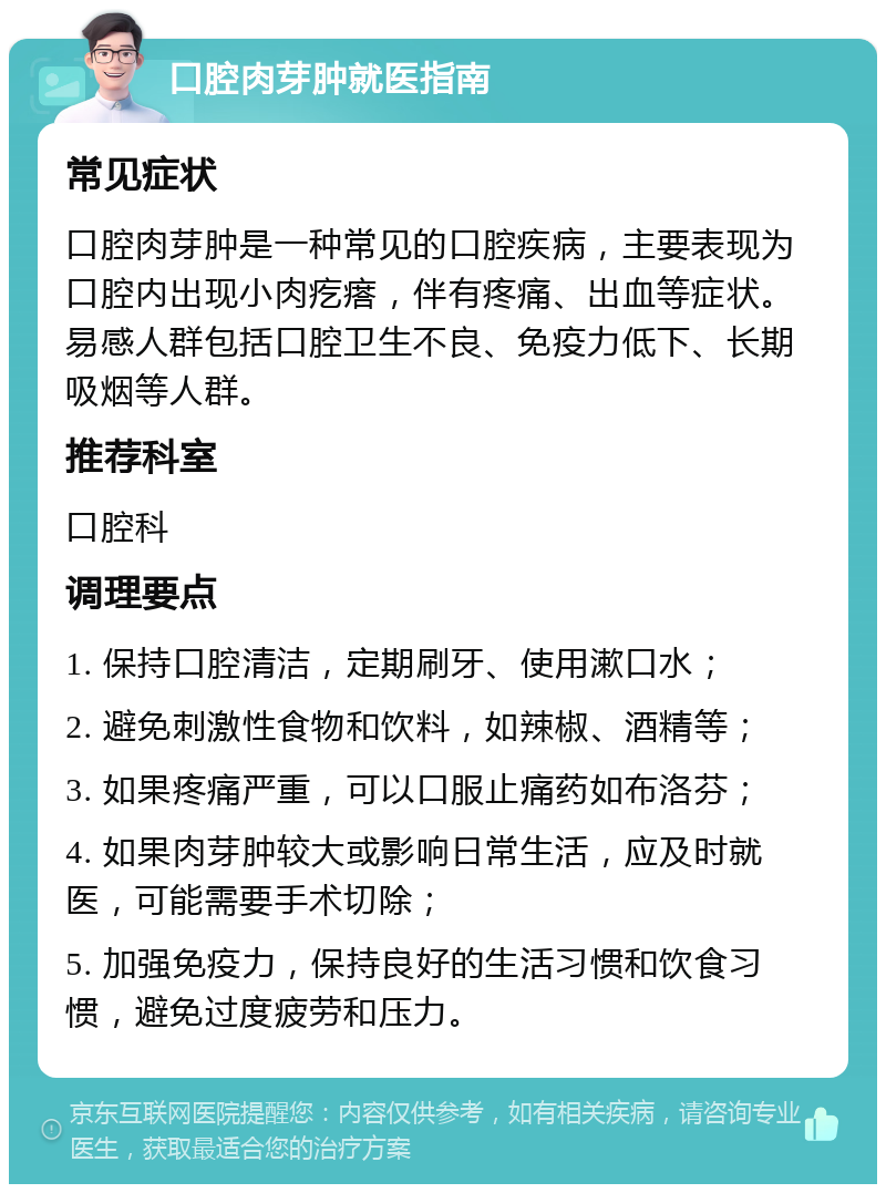 口腔肉芽肿就医指南 常见症状 口腔肉芽肿是一种常见的口腔疾病，主要表现为口腔内出现小肉疙瘩，伴有疼痛、出血等症状。易感人群包括口腔卫生不良、免疫力低下、长期吸烟等人群。 推荐科室 口腔科 调理要点 1. 保持口腔清洁，定期刷牙、使用漱口水； 2. 避免刺激性食物和饮料，如辣椒、酒精等； 3. 如果疼痛严重，可以口服止痛药如布洛芬； 4. 如果肉芽肿较大或影响日常生活，应及时就医，可能需要手术切除； 5. 加强免疫力，保持良好的生活习惯和饮食习惯，避免过度疲劳和压力。