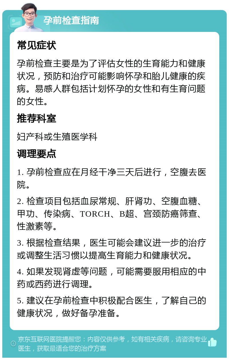 孕前检查指南 常见症状 孕前检查主要是为了评估女性的生育能力和健康状况，预防和治疗可能影响怀孕和胎儿健康的疾病。易感人群包括计划怀孕的女性和有生育问题的女性。 推荐科室 妇产科或生殖医学科 调理要点 1. 孕前检查应在月经干净三天后进行，空腹去医院。 2. 检查项目包括血尿常规、肝肾功、空腹血糖、甲功、传染病、TORCH、B超、宫颈防癌筛查、性激素等。 3. 根据检查结果，医生可能会建议进一步的治疗或调整生活习惯以提高生育能力和健康状况。 4. 如果发现肾虚等问题，可能需要服用相应的中药或西药进行调理。 5. 建议在孕前检查中积极配合医生，了解自己的健康状况，做好备孕准备。