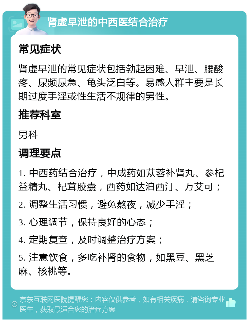 肾虚早泄的中西医结合治疗 常见症状 肾虚早泄的常见症状包括勃起困难、早泄、腰酸疼、尿频尿急、龟头泛白等。易感人群主要是长期过度手淫或性生活不规律的男性。 推荐科室 男科 调理要点 1. 中西药结合治疗，中成药如苁蓉补肾丸、参杞益精丸、杞茸胶囊，西药如达泊西汀、万艾可； 2. 调整生活习惯，避免熬夜，减少手淫； 3. 心理调节，保持良好的心态； 4. 定期复查，及时调整治疗方案； 5. 注意饮食，多吃补肾的食物，如黑豆、黑芝麻、核桃等。