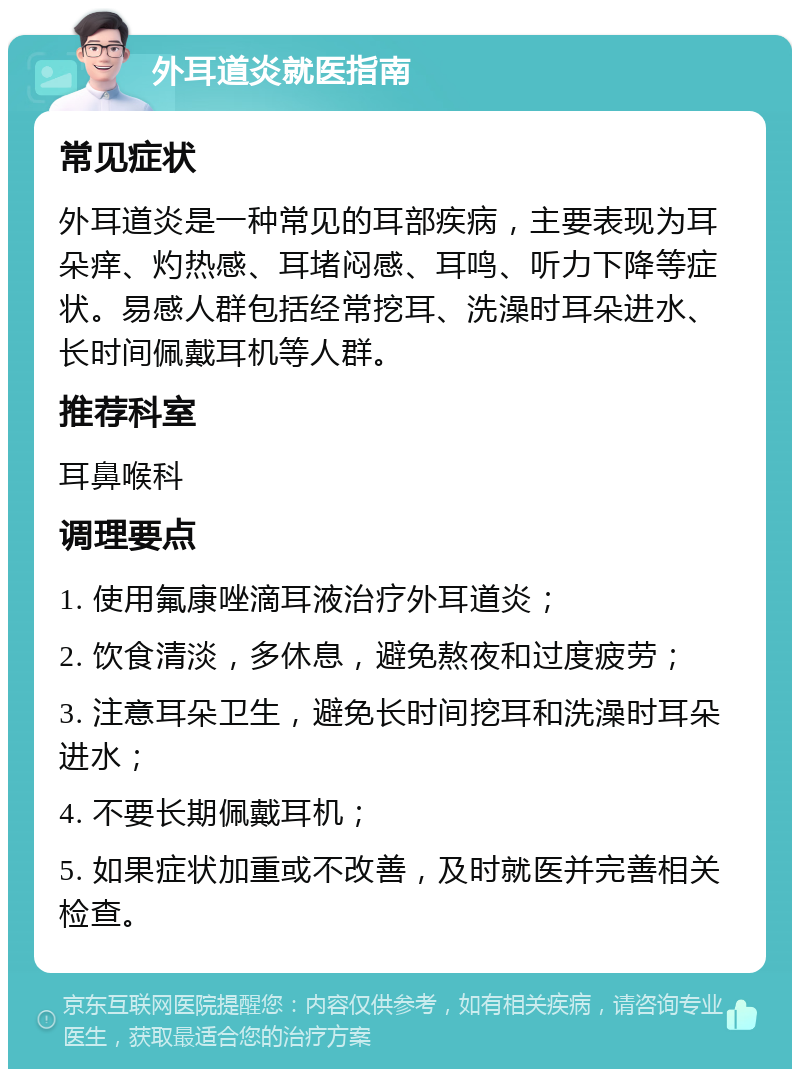 外耳道炎就医指南 常见症状 外耳道炎是一种常见的耳部疾病，主要表现为耳朵痒、灼热感、耳堵闷感、耳鸣、听力下降等症状。易感人群包括经常挖耳、洗澡时耳朵进水、长时间佩戴耳机等人群。 推荐科室 耳鼻喉科 调理要点 1. 使用氟康唑滴耳液治疗外耳道炎； 2. 饮食清淡，多休息，避免熬夜和过度疲劳； 3. 注意耳朵卫生，避免长时间挖耳和洗澡时耳朵进水； 4. 不要长期佩戴耳机； 5. 如果症状加重或不改善，及时就医并完善相关检查。